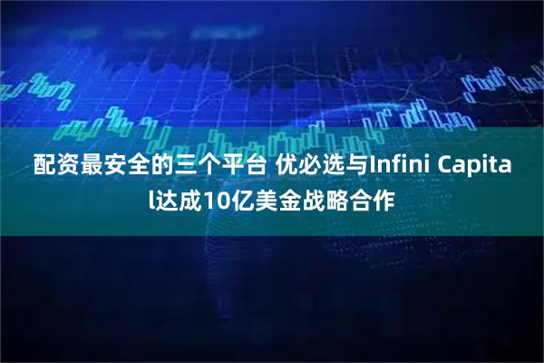 配资最安全的三个平台 优必选与Infini Capital达成10亿美金战略合作