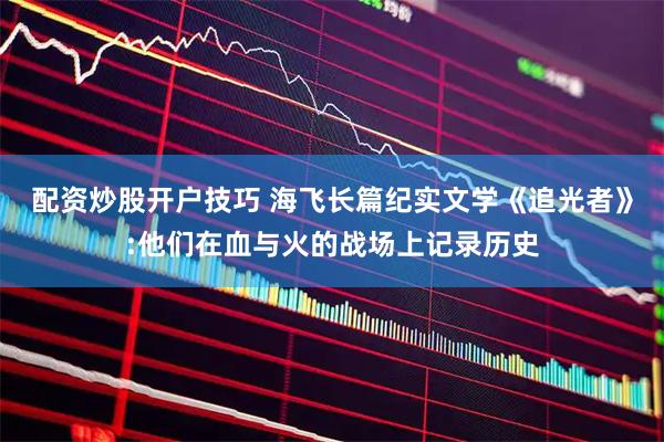 配资炒股开户技巧 海飞长篇纪实文学《追光者》:他们在血与火的战场上记录历史