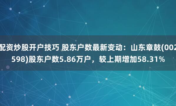 配资炒股开户技巧 股东户数最新变动：山东章鼓(002598)股东户数5.86万户，较上期增加58.31%