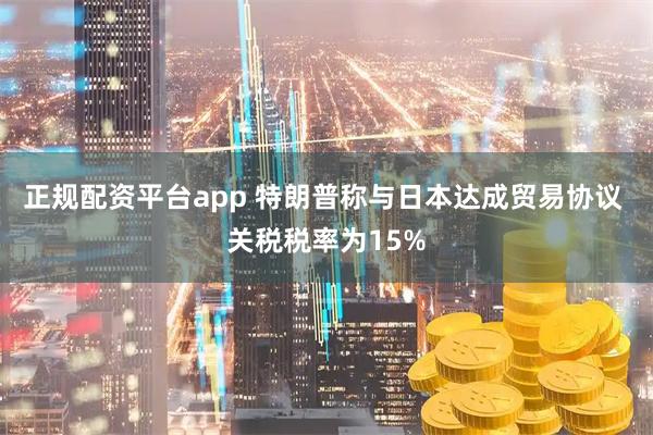 正规配资平台app 特朗普称与日本达成贸易协议 关税税率为15%