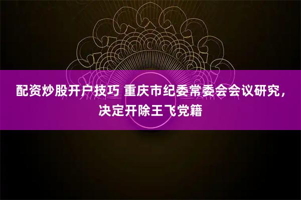配资炒股开户技巧 重庆市纪委常委会会议研究，决定开除王飞党籍