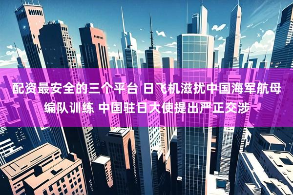 配资最安全的三个平台 日飞机滋扰中国海军航母编队训练 中国驻日大使提出严正交涉