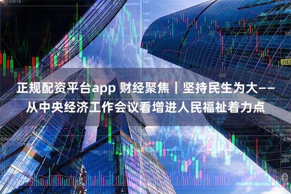 正规配资平台app 财经聚焦｜坚持民生为大——从中央经济工作会议看增进人民福祉着力点
