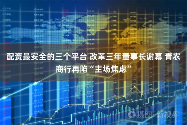 配资最安全的三个平台 改革三年董事长谢幕 青农商行再陷“主场焦虑”