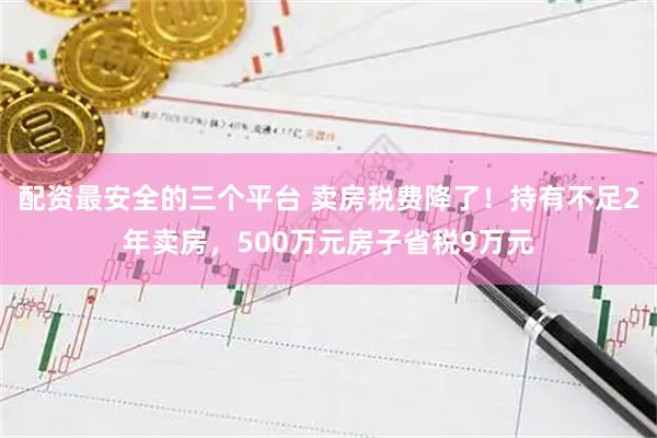 配资最安全的三个平台 卖房税费降了！持有不足2年卖房，500万元房子省税9万元