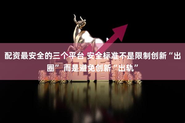 配资最安全的三个平台 安全标准不是限制创新“出圈” 而是避免创新“出轨”