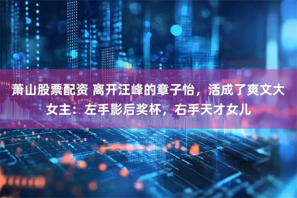 萧山股票配资 离开汪峰的章子怡，活成了爽文大女主：左手影后奖杯，右手天才女儿