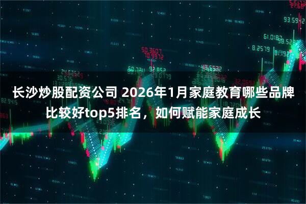 长沙炒股配资公司 2026年1月家庭教育哪些品牌比较好top5排名，如何赋能家庭成长
