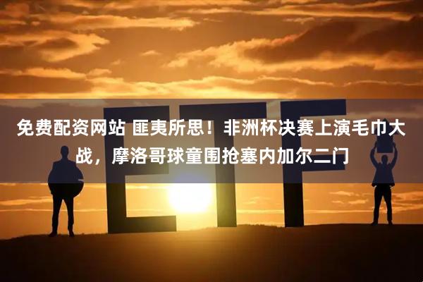 免费配资网站 匪夷所思！非洲杯决赛上演毛巾大战，摩洛哥球童围抢塞内加尔二门