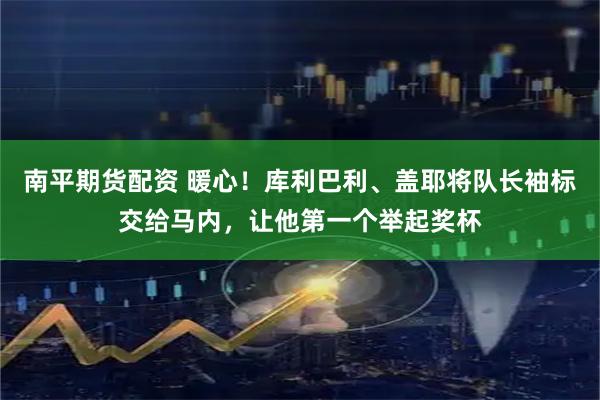 南平期货配资 暖心！库利巴利、盖耶将队长袖标交给马内，让他第一个举起奖杯