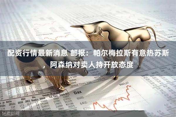 配资行情最新消息 邮报：帕尔梅拉斯有意热苏斯，阿森纳对卖人持开放态度