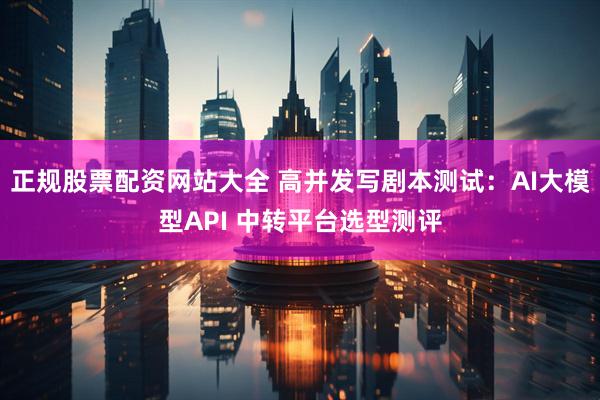 正规股票配资网站大全 高并发写剧本测试：AI大模型API 中转平台选型测评