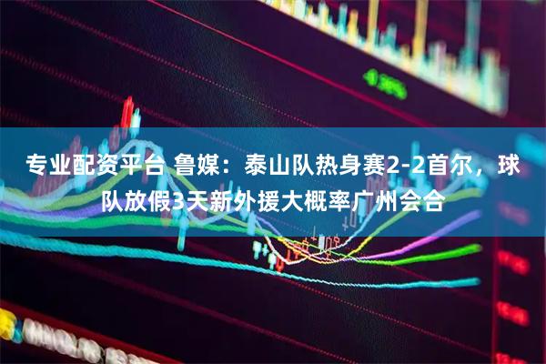 专业配资平台 鲁媒：泰山队热身赛2-2首尔，球队放假3天新外援大概率广州会合