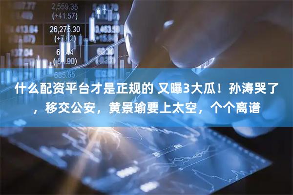 什么配资平台才是正规的 又曝3大瓜！孙涛哭了，移交公安，黄景瑜要上太空，个个离谱