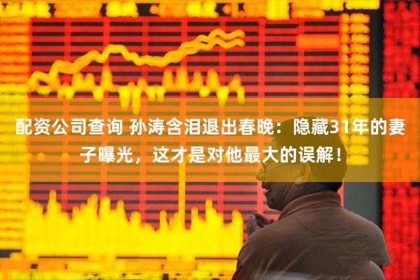 配资公司查询 孙涛含泪退出春晚：隐藏31年的妻子曝光，这才是对他最大的误解！