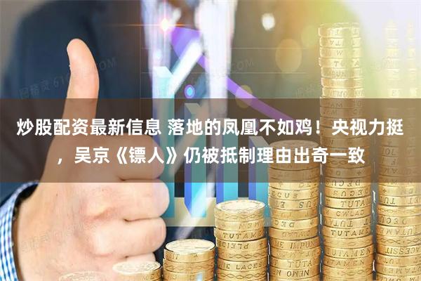 炒股配资最新信息 落地的凤凰不如鸡！央视力挺，吴京《镖人》仍被抵制理由出奇一致