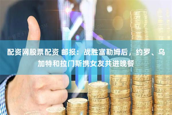 配资网股票配资 邮报：战胜富勒姆后，约罗、乌加特和拉门斯携女友共进晚餐