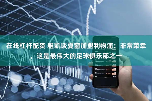 在线杠杆配资 雅凯谈夏窗加盟利物浦：非常荣幸，这是最伟大的足球俱乐部之一