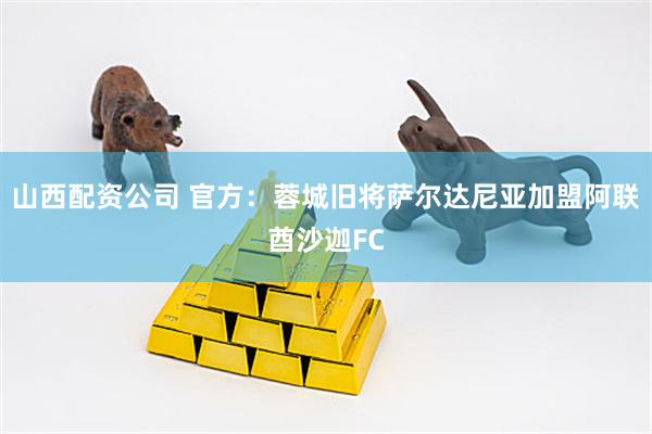 山西配资公司 官方：蓉城旧将萨尔达尼亚加盟阿联酋沙迦FC