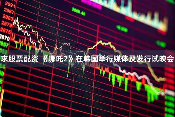 求股票配资 《哪吒2》在韩国举行媒体及发行试映会