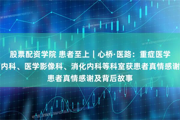 股票配资学院 患者至上｜心桥·医路：重症医学科、心血管内科、医学影像科、消化内科等科室获患者真情感谢及背后故事