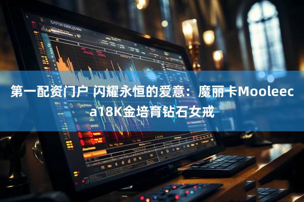 第一配资门户 闪耀永恒的爱意：魔丽卡Mooleeca18K金培育钻石女戒