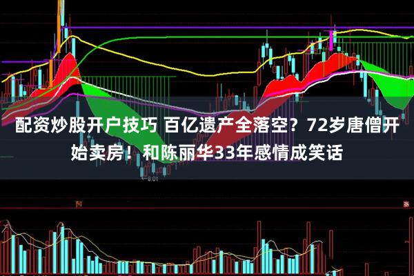 配资炒股开户技巧 百亿遗产全落空？72岁唐僧开始卖房！和陈丽华33年感情成笑话
