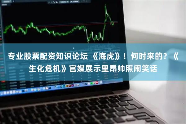 专业股票配资知识论坛 《海虎》！何时来的？《生化危机》官媒展示里昂帅照闹笑话