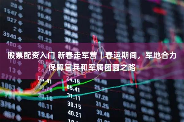 股票配资入门 新春走军营丨春运期间，军地合力保障官兵和军属团圆之路