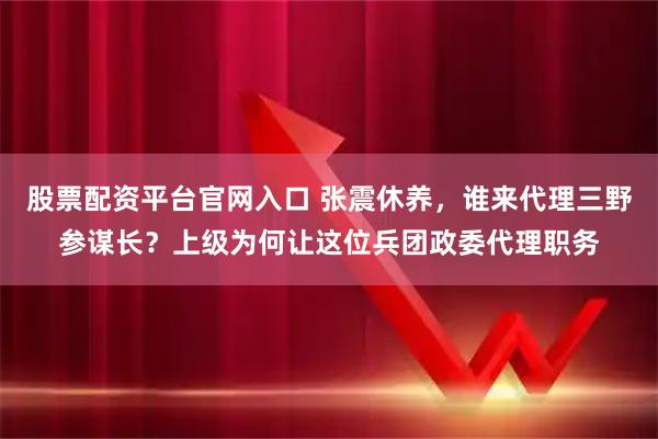 股票配资平台官网入口 张震休养，谁来代理三野参谋长？上级为何让这位兵团政委代理职务