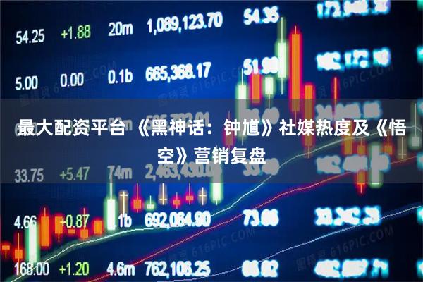 最大配资平台 《黑神话：钟馗》社媒热度及《悟空》营销复盘