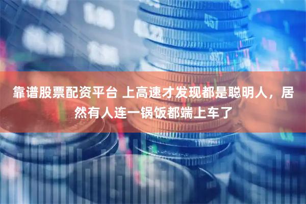 靠谱股票配资平台 上高速才发现都是聪明人，居然有人连一锅饭都端上车了