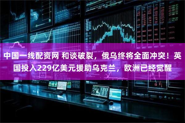 中国一线配资网 和谈破裂，俄乌终将全面冲突！英国投入229亿美元援助乌克兰，欧洲已经觉醒