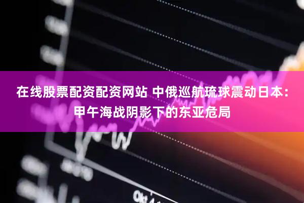 在线股票配资配资网站 中俄巡航琉球震动日本：甲午海战阴影下的东亚危局