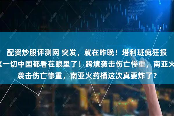 配资炒股评测网 突发，就在昨晚！塔利班疯狂报复羞辱巴基斯坦，这一切中国都看在眼里了！跨境袭击伤亡惨重，南亚火药桶这次真要炸了？