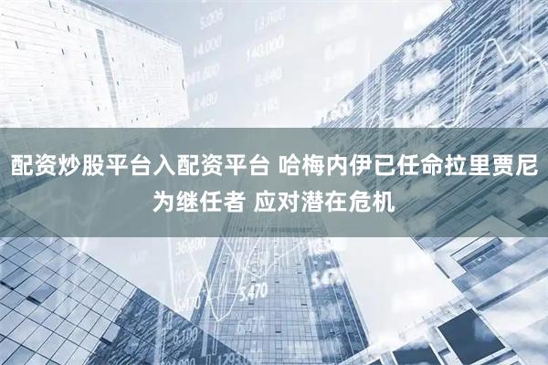 配资炒股平台入配资平台 哈梅内伊已任命拉里贾尼为继任者 应对潜在危机