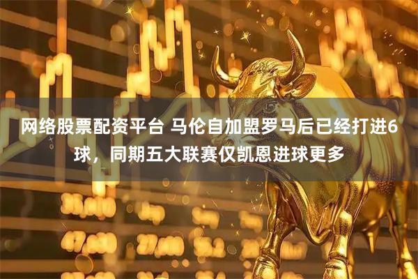 网络股票配资平台 马伦自加盟罗马后已经打进6球，同期五大联赛仅凯恩进球更多