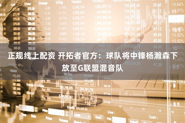 正规线上配资 开拓者官方：球队将中锋杨瀚森下放至G联盟混音队
