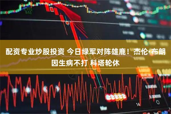 配资专业炒股投资 今日绿军对阵雄鹿！杰伦·布朗因生病不打 科塔轮休
