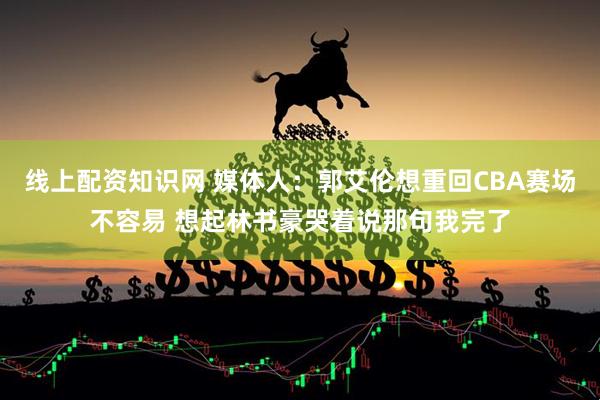 线上配资知识网 媒体人：郭艾伦想重回CBA赛场不容易 想起林书豪哭着说那句我完了
