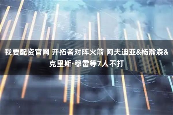 我要配资官网 开拓者对阵火箭 阿夫迪亚&杨瀚森&克里斯·穆雷等7人不打