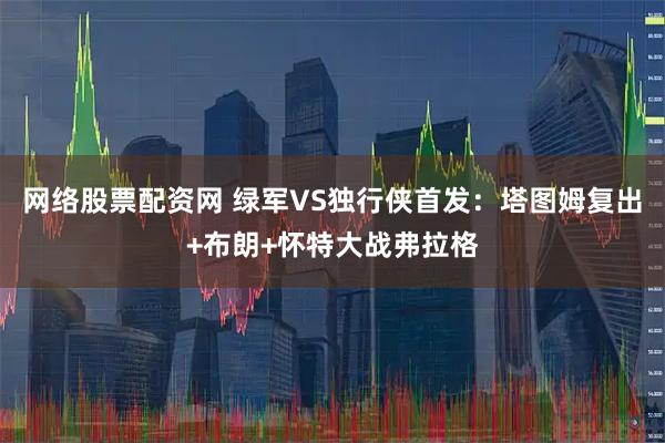 网络股票配资网 绿军VS独行侠首发：塔图姆复出+布朗+怀特大战弗拉格