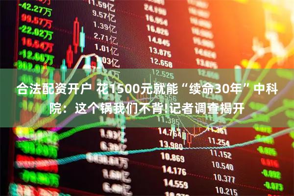 合法配资开户 花1500元就能“续命30年”中科院：这个锅我们不背!记者调查揭开