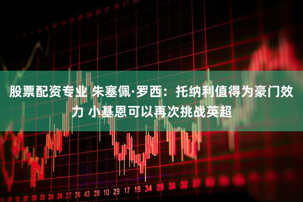 股票配资专业 朱塞佩·罗西：托纳利值得为豪门效力 小基恩可以再次挑战英超