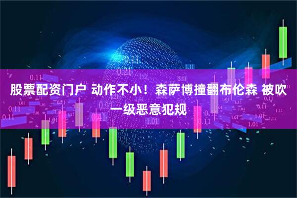 股票配资门户 动作不小！森萨博撞翻布伦森 被吹一级恶意犯规