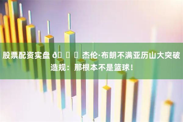 股票配资实盘 👀杰伦·布朗不满亚历山大突破造规：那根本不是篮球！