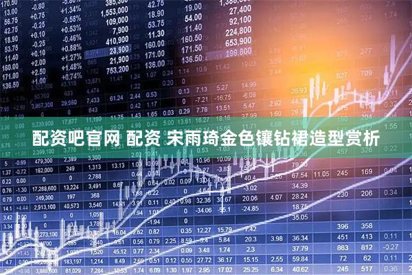 配资吧官网 配资 宋雨琦金色镶钻裙造型赏析