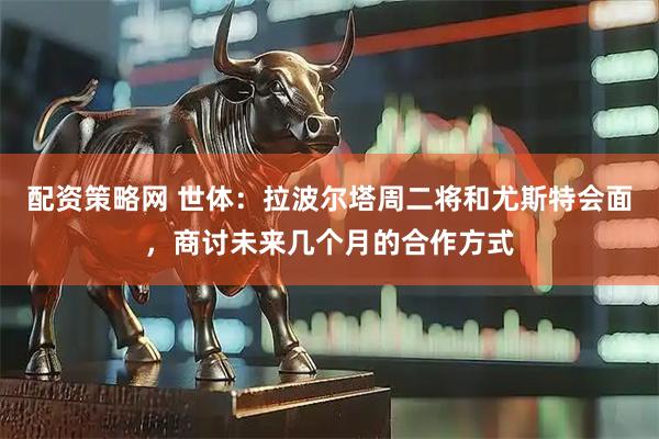配资策略网 世体：拉波尔塔周二将和尤斯特会面，商讨未来几个月的合作方式
