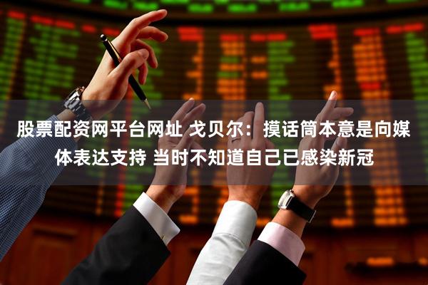 股票配资网平台网址 戈贝尔：摸话筒本意是向媒体表达支持 当时不知道自己已感染新冠