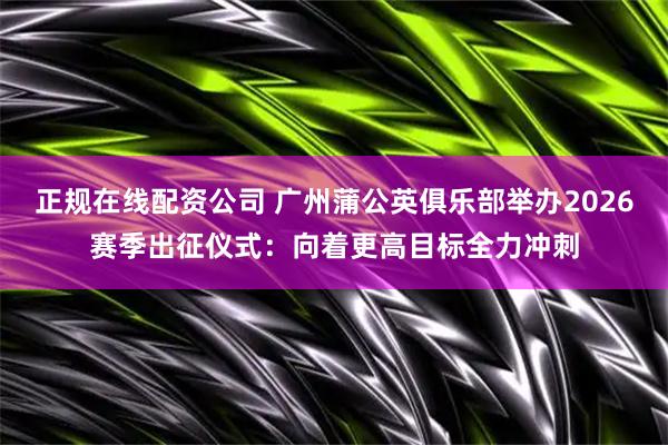 正规在线配资公司 广州蒲公英俱乐部举办2026赛季出征仪式：向着更高目标全力冲刺